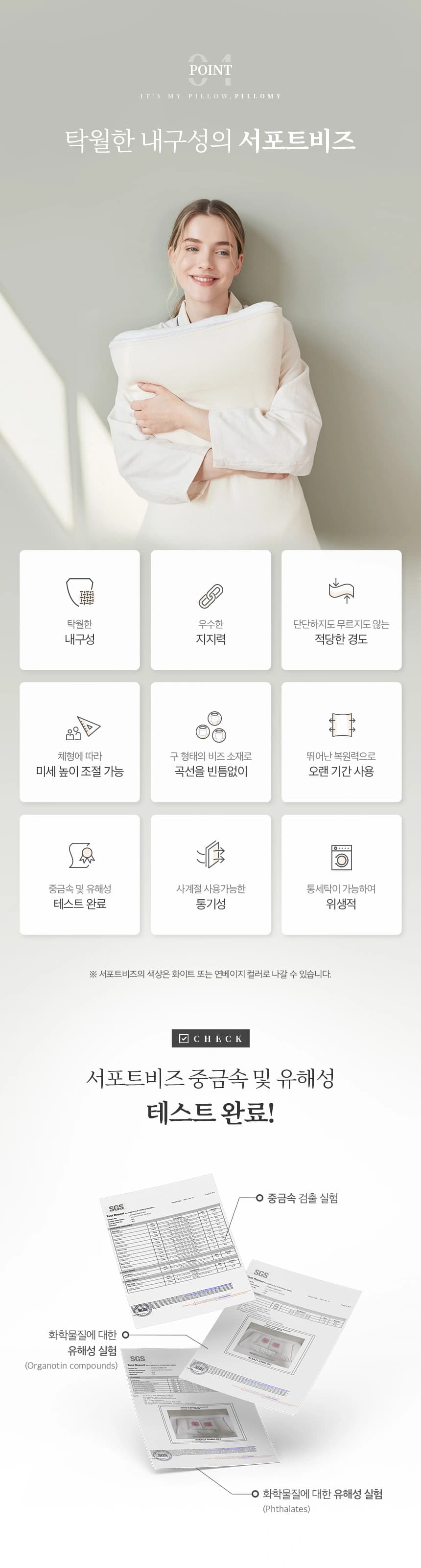 탁월한 내구성의 서포트비즈 탁월한 내구성, 우수한 지지력, 단단하지도 무르지도 않는 적당한 경도, 체형에 다라 미세 높이 조절 가능, 구 형태의 비즈 소재로 곡선을 빈틈없이, 뛰어난 복원력으로 오랜 기간 사용, 중금속 및 유해성 테스트 완료, 사계정 사용가능한 통기성, 통세탁이 가능하여 위생적 ※ 서포트 비즈의 색상은 화이트 또는 연베이지 컬러로 나갈 수 있습니다. CHECK! 서포트비즈 중금속 및 유해성 테스트 완료! 중금속 검출 실헝, 화학물질에 대한 유해성 실헝(Organotin compounds), 화학물질에 대한 유해성 실험(Phthalates)